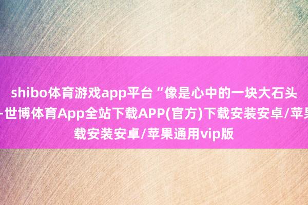shibo体育游戏app平台“像是心中的一块大石头终于落了地-世博体育App全站下载APP(官方)下载安装安卓/苹果通用vip版
