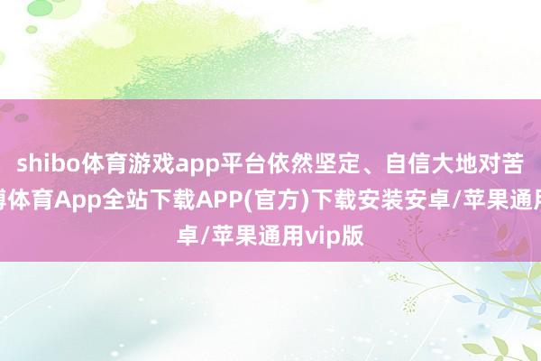 shibo体育游戏app平台依然坚定、自信大地对苦楚-世博体育App全站下载APP(官方)下载安装安卓/苹果通用vip版