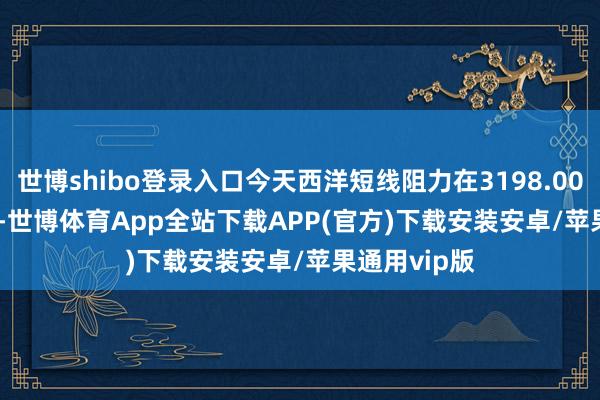 世博shibo登录入口今天西洋短线阻力在3198.00--3199.00-世博体育App全站下载APP(官方)下载安装安卓/苹果通用vip版