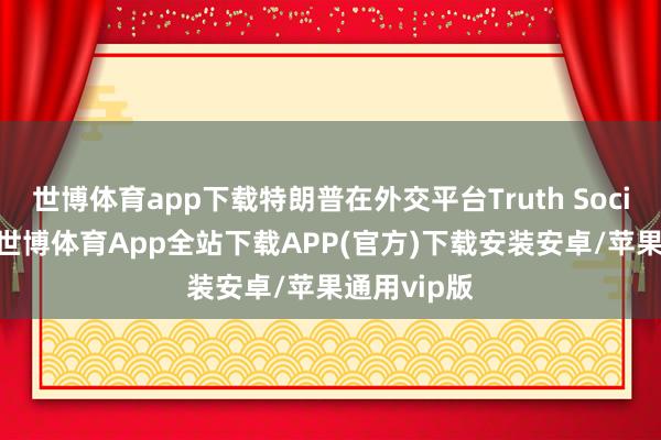 世博体育app下载特朗普在外交平台Truth Social上写谈-世博体育App全站下载APP(官方)下载安装安卓/苹果通用vip版