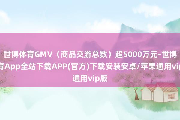 世博体育GMV（商品交游总数）超5000万元-世博体育App全站下载APP(官方)下载安装安卓/苹果通用vip版