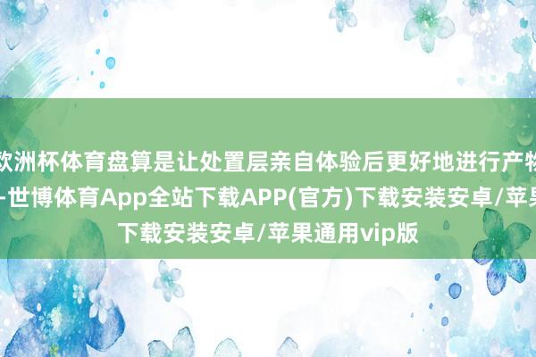 欧洲杯体育盘算是让处置层亲自体验后更好地进行产物优化和纠正-世博体育App全站下载APP(官方)下载安装安卓/苹果通用vip版