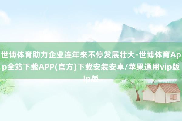 世博体育助力企业连年来不停发展壮大-世博体育App全站下载APP(官方)下载安装安卓/苹果通用vip版