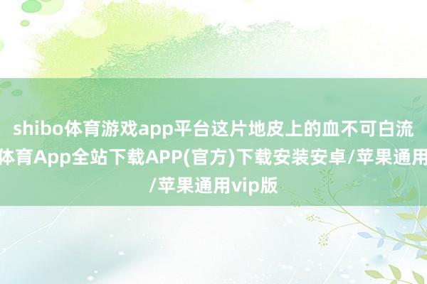 shibo体育游戏app平台这片地皮上的血不可白流-世博体育App全站下载APP(官方)下载安装安卓/苹果通用vip版