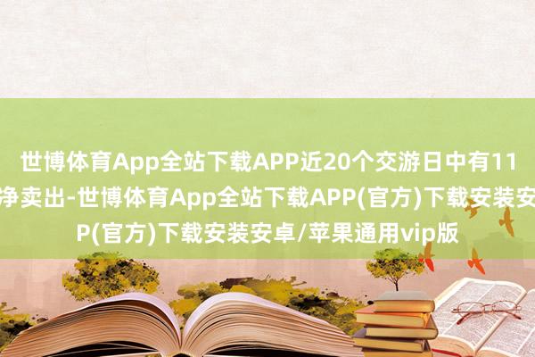 世博体育App全站下载APP近20个交游日中有11个交游日出现融券净卖出-世博体育App全站下载APP(官方)下载安装安卓/苹果通用vip版