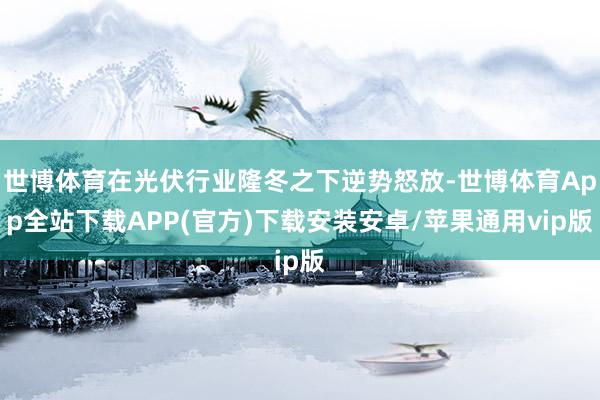 世博体育在光伏行业隆冬之下逆势怒放-世博体育App全站下载APP(官方)下载安装安卓/苹果通用vip版