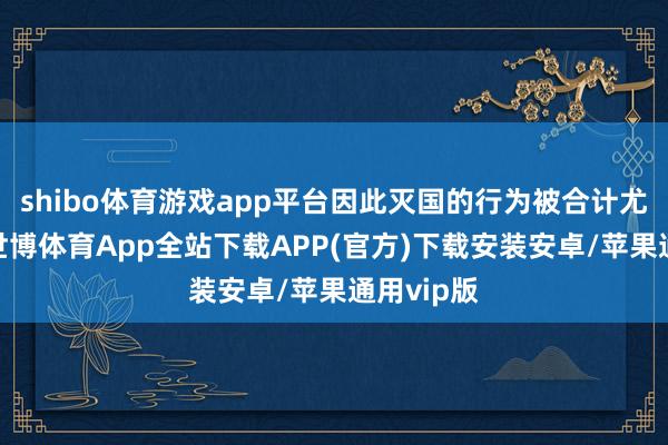 shibo体育游戏app平台因此灭国的行为被合计尤为可恶-世博体育App全站下载APP(官方)下载安装安卓/苹果通用vip版