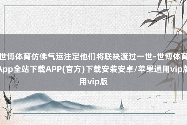 世博体育仿佛气运注定他们将联袂渡过一世-世博体育App全站下载APP(官方)下载安装安卓/苹果通用vip版