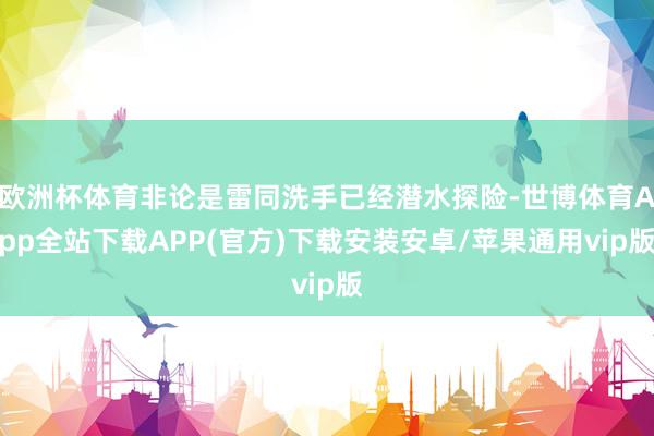 欧洲杯体育非论是雷同洗手已经潜水探险-世博体育App全站下载APP(官方)下载安装安卓/苹果通用vip版