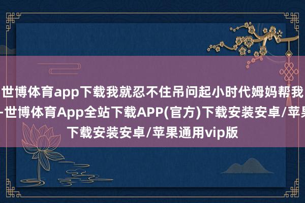 世博体育app下载我就忍不住吊问起小时代姆妈帮我梳头的场景-世博体育App全站下载APP(官方)下载安装安卓/苹果通用vip版