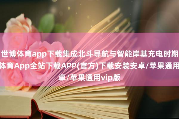 世博体育app下载集成北斗导航与智能岸基充电时期-世博体育App全站下载APP(官方)下载安装安卓/苹果通用vip版