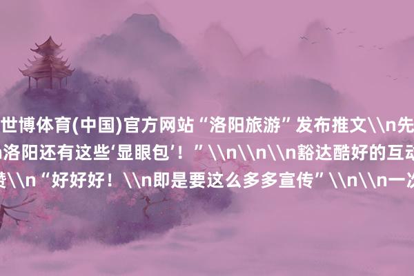 世博体育(中国)官方网站“洛阳旅游”发布推文\n先容“除了Labubu\n洛阳还有这些‘显眼包’！”\n\n\n豁达酷好的互动\n让不少网友点赞\n“好好好！\n即是要这么多多宣传”\n\n一次偶遇\n引出广阔“博物馆奇遇”\n适值“撞脸”\n背后是对传统文化浓厚的意思意思\n\n陈腐的文雅\n在新期间东谈主们的眼中\n兴隆出重生与活力\n\n\n-世博体育App全站下载APP(官方)下载安装安卓