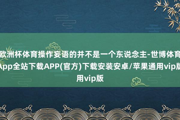 欧洲杯体育操作妄语的并不是一个东说念主-世博体育App全站下载APP(官方)下载安装安卓/苹果通用vip版