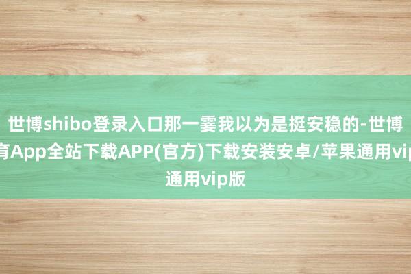 世博shibo登录入口那一霎我以为是挺安稳的-世博体育App全站下载APP(官方)下载安装安卓/苹果通用vip版