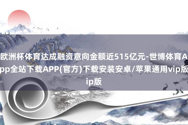 欧洲杯体育达成融资意向金额近515亿元-世博体育App全站下载APP(官方)下载安装安卓/苹果通用vip版