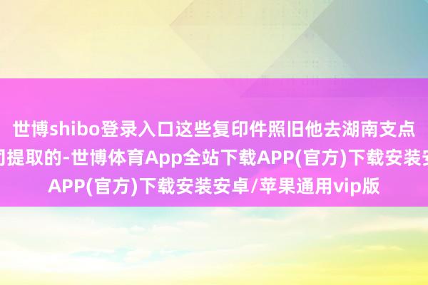 世博shibo登录入口这些复印件照旧他去湖南支点供应链管制有限公司提取的-世博体育App全站下载APP(官方)下载安装安卓/苹果通用vip版