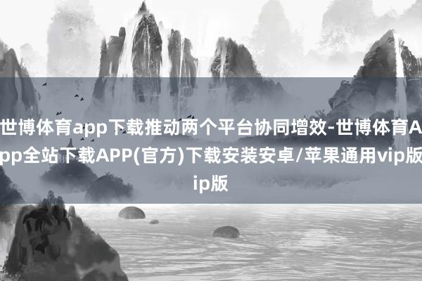世博体育app下载推动两个平台协同增效-世博体育App全站下载APP(官方)下载安装安卓/苹果通用vip版