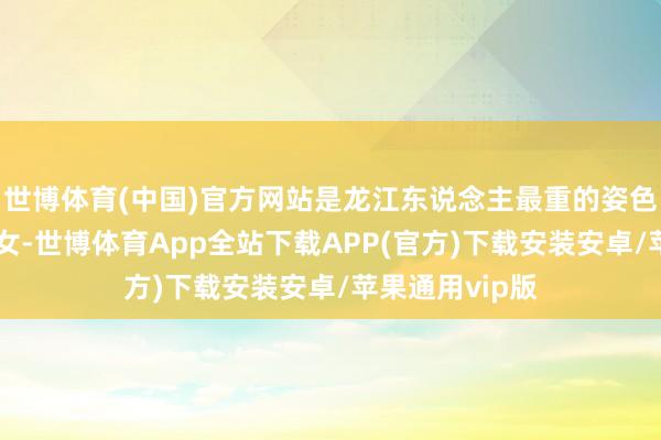 世博体育(中国)官方网站是龙江东说念主最重的姿色“往日讨亲嫁女-世博体育App全站下载APP(官方)下载安装安卓/苹果通用vip版