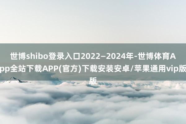 世博shibo登录入口2022—2024年-世博体育App全站下载APP(官方)下载安装安卓/苹果通用vip版