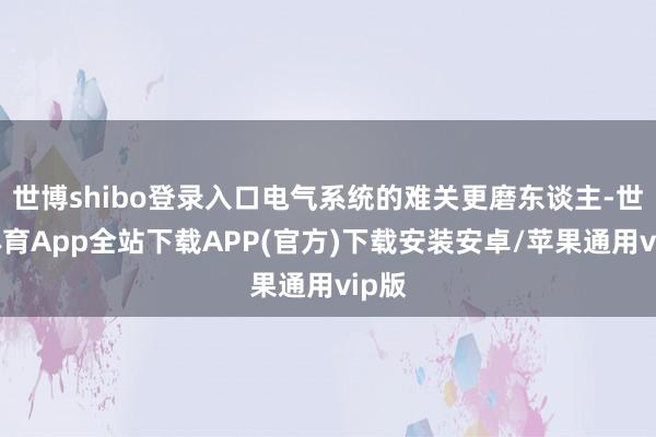 世博shibo登录入口电气系统的难关更磨东谈主-世博体育App全站下载APP(官方)下载安装安卓/苹果通用vip版