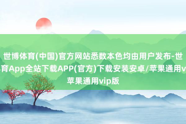世博体育(中国)官方网站悉数本色均由用户发布-世博体育App全站下载APP(官方)下载安装安卓/苹果通用vip版