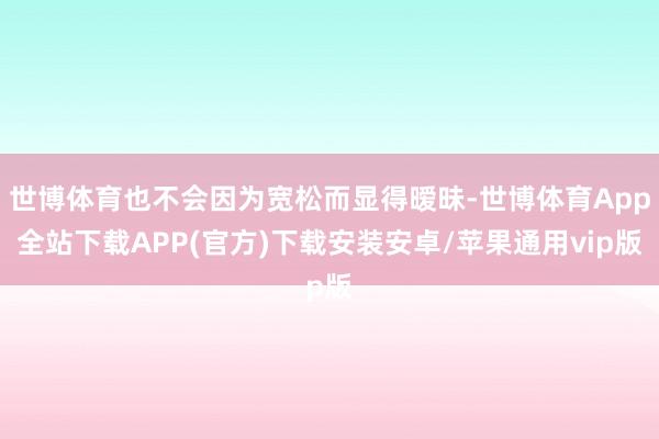 世博体育也不会因为宽松而显得暧昧-世博体育App全站下载APP(官方)下载安装安卓/苹果通用vip版