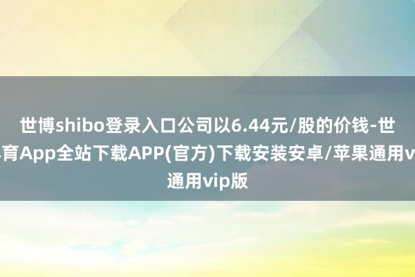 世博shibo登录入口公司以6.44元/股的价钱-世博体育App全站下载APP(官方)下载安装安卓/苹果通用vip版