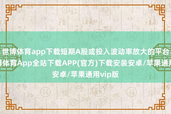 世博体育app下载短期A股或投入波动率放大的平台期-世博体育App全站下载APP(官方)下载安装安卓/苹果通用vip版