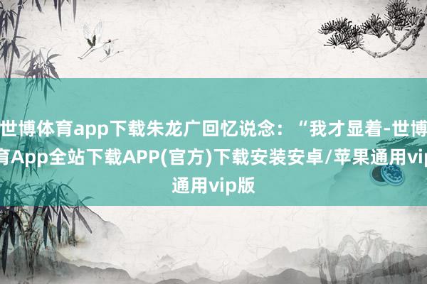 世博体育app下载朱龙广回忆说念：“我才显着-世博体育App全站下载APP(官方)下载安装安卓/苹果通用vip版