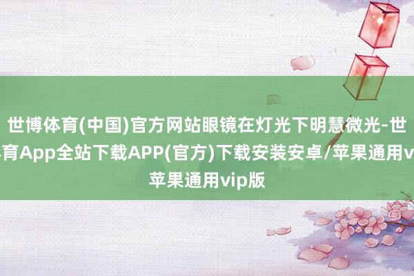 世博体育(中国)官方网站眼镜在灯光下明慧微光-世博体育App全站下载APP(官方)下载安装安卓/苹果通用vip版