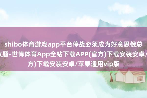 shibo体育游戏app平台停战必须成为好意思俄总统会晤的重心议题-世博体育App全站下载APP(官方)下载安装安卓/苹果通用vip版