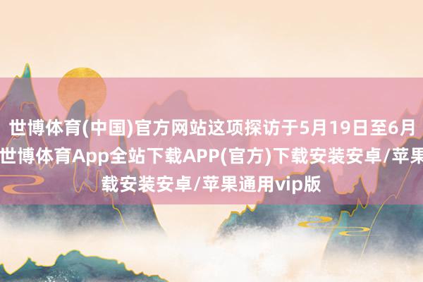 世博体育(中国)官方网站这项探访于5月19日至6月17日进行-世博体育App全站下载APP(官方)下载安装安卓/苹果通用vip版