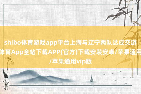 shibo体育游戏app平台上海与辽宁两队达成交游-世博体育App全站下载APP(官方)下载安装安卓/苹果通用vip版