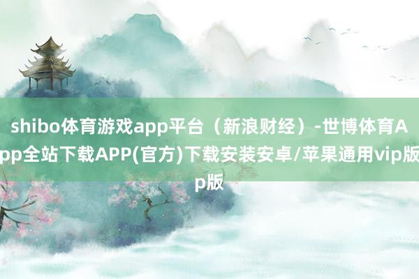 shibo体育游戏app平台（新浪财经）-世博体育App全站下载APP(官方)下载安装安卓/苹果通用vip版