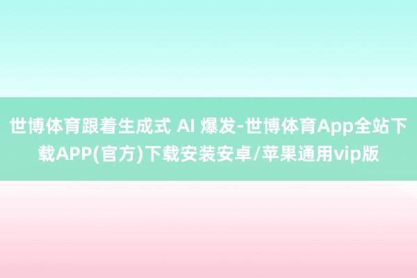世博体育跟着生成式 AI 爆发-世博体育App全站下载APP(官方)下载安装安卓/苹果通用vip版