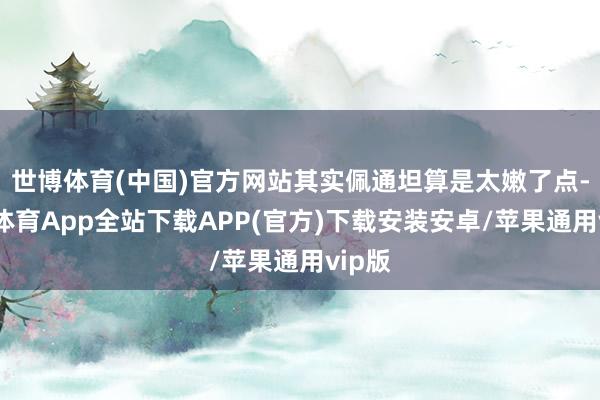 世博体育(中国)官方网站其实佩通坦算是太嫩了点-世博体育App全站下载APP(官方)下载安装安卓/苹果通用vip版