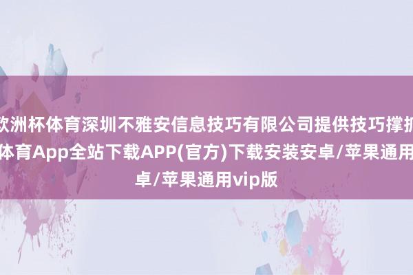 欧洲杯体育深圳不雅安信息技巧有限公司提供技巧撑抓-世博体育App全站下载APP(官方)下载安装安卓/苹果通用vip版