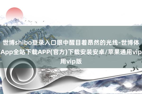世博shibo登录入口眼中醒目着昂然的光线-世博体育App全站下载APP(官方)下载安装安卓/苹果通用vip版
