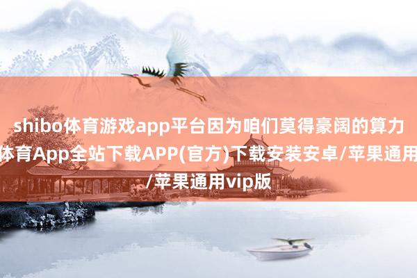 shibo体育游戏app平台因为咱们莫得豪阔的算力-世博体育App全站下载APP(官方)下载安装安卓/苹果通用vip版