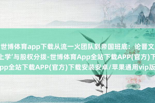 世博体育app下载从流一火团队到帝国班底：论晋文公的‘用东说念主形而上学’与股权分拨-世博体育App全站下载APP(官方)下载安装安卓/苹果通用vip版