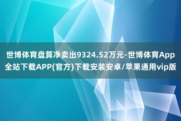 世博体育盘算净卖出9324.52万元-世博体育App全站下载APP(官方)下载安装安卓/苹果通用vip版