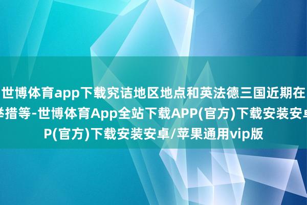 世博体育app下载究诘地区地点和英法德三国近期在伊朗核问题上的举措等-世博体育App全站下载APP(官方)下载安装安卓/苹果通用vip版