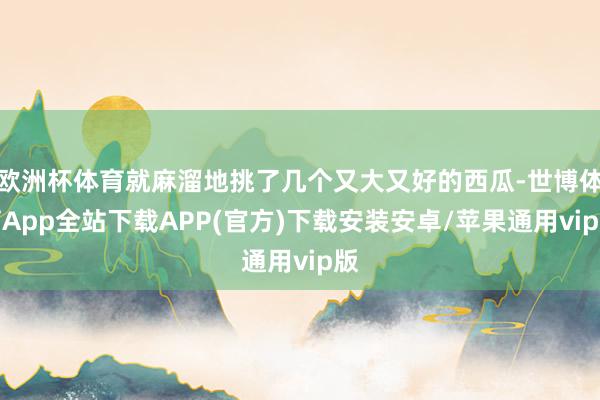 欧洲杯体育就麻溜地挑了几个又大又好的西瓜-世博体育App全站下载APP(官方)下载安装安卓/苹果通用vip版
