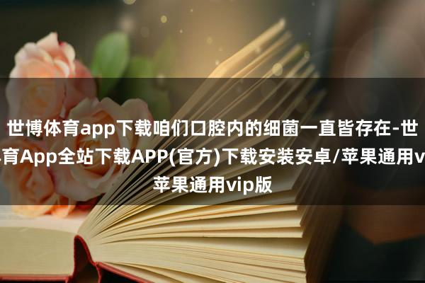 世博体育app下载咱们口腔内的细菌一直皆存在-世博体育App全站下载APP(官方)下载安装安卓/苹果通用vip版