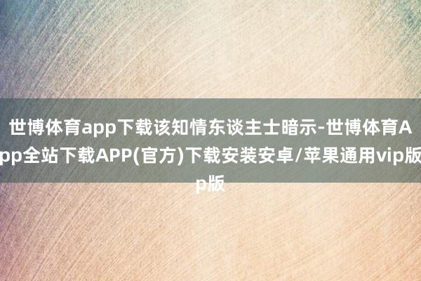 世博体育app下载　　该知情东谈主士暗示-世博体育App全站下载APP(官方)下载安装安卓/苹果通用vip版