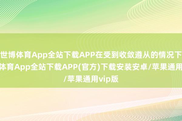 世博体育App全站下载APP在受到收敛遵从的情况下-世博体育App全站下载APP(官方)下载安装安卓/苹果通用vip版