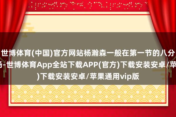世博体育(中国)官方网站杨瀚森一般在第一节的八分钟傍边换上场-世博体育App全站下载APP(官方)下载安装安卓/苹果通用vip版