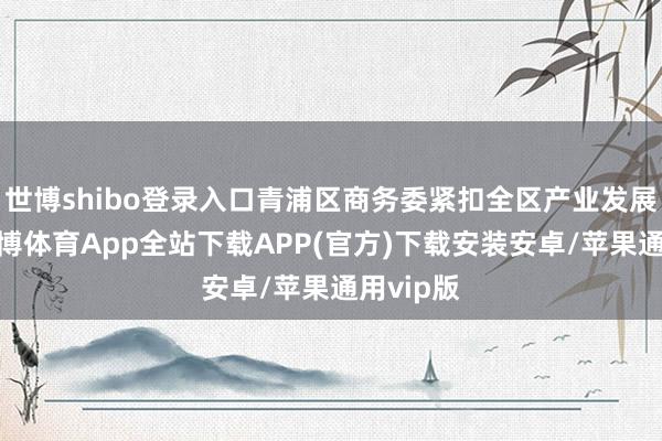 世博shibo登录入口青浦区商务委紧扣全区产业发展导向-世博体育App全站下载APP(官方)下载安装安卓/苹果通用vip版