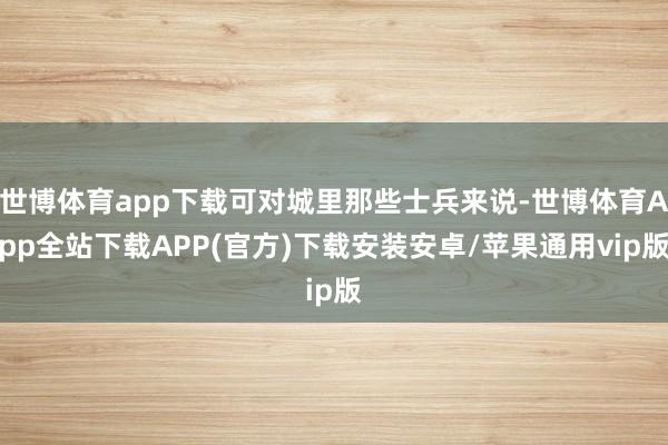 世博体育app下载可对城里那些士兵来说-世博体育App全站下载APP(官方)下载安装安卓/苹果通用vip版