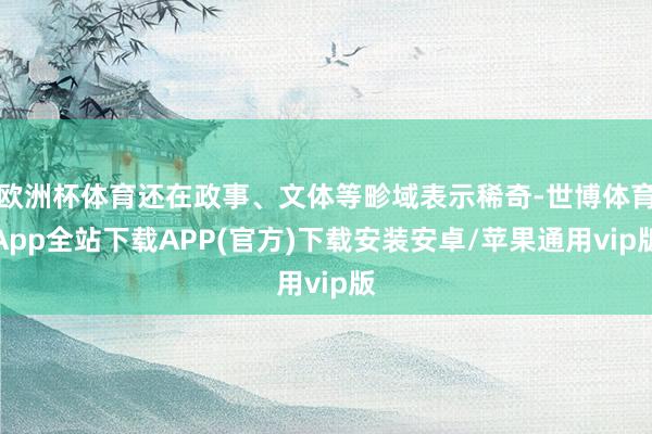欧洲杯体育还在政事、文体等畛域表示稀奇-世博体育App全站下载APP(官方)下载安装安卓/苹果通用vip版